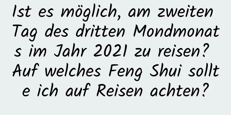 Ist es möglich, am zweiten Tag des dritten Mondmonats im Jahr 2021 zu reisen? Auf welches Feng Shui sollte ich auf Reisen achten?