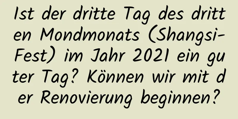 Ist der dritte Tag des dritten Mondmonats (Shangsi-Fest) im Jahr 2021 ein guter Tag? Können wir mit der Renovierung beginnen?