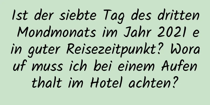 Ist der siebte Tag des dritten Mondmonats im Jahr 2021 ein guter Reisezeitpunkt? Worauf muss ich bei einem Aufenthalt im Hotel achten?