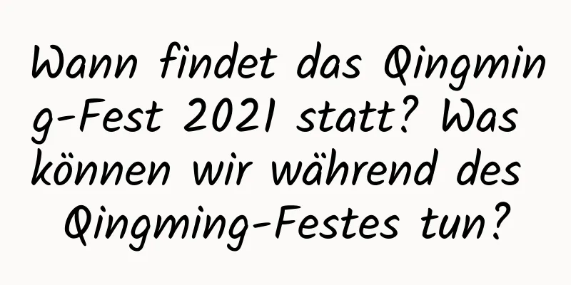 Wann findet das Qingming-Fest 2021 statt? Was können wir während des Qingming-Festes tun?