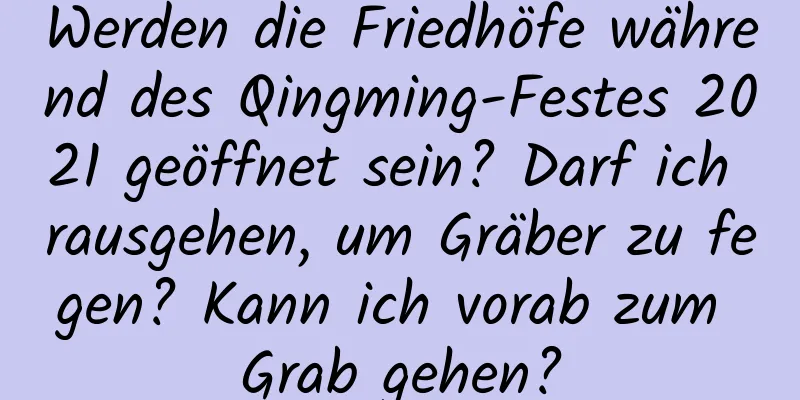 Werden die Friedhöfe während des Qingming-Festes 2021 geöffnet sein? Darf ich rausgehen, um Gräber zu fegen? Kann ich vorab zum Grab gehen?