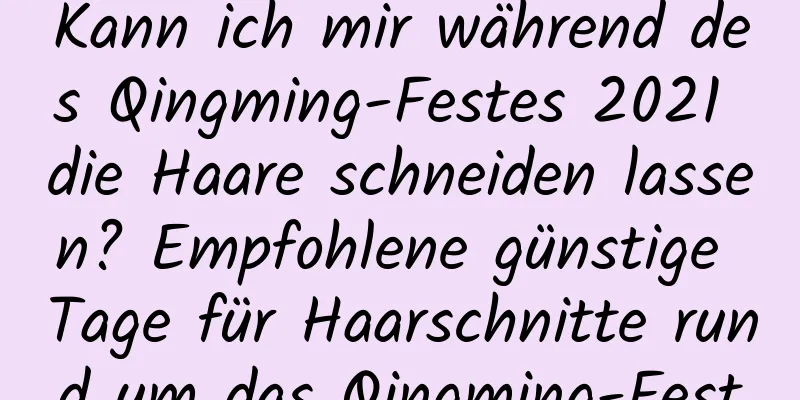 Kann ich mir während des Qingming-Festes 2021 die Haare schneiden lassen? Empfohlene günstige Tage für Haarschnitte rund um das Qingming-Fest