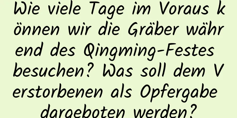 Wie viele Tage im Voraus können wir die Gräber während des Qingming-Festes besuchen? Was soll dem Verstorbenen als Opfergabe dargeboten werden?