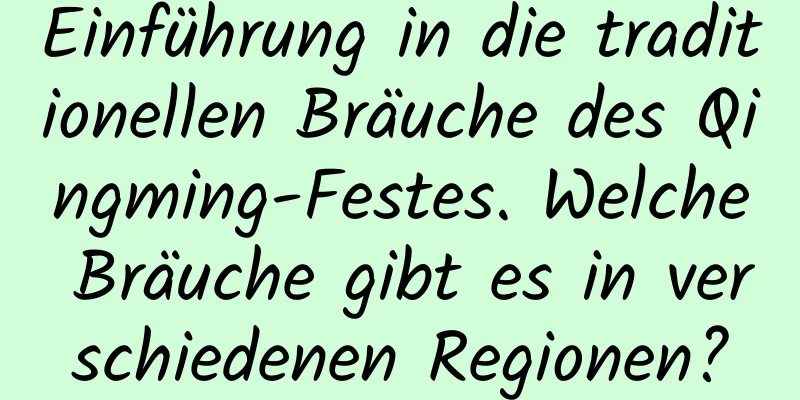 Einführung in die traditionellen Bräuche des Qingming-Festes. Welche Bräuche gibt es in verschiedenen Regionen?