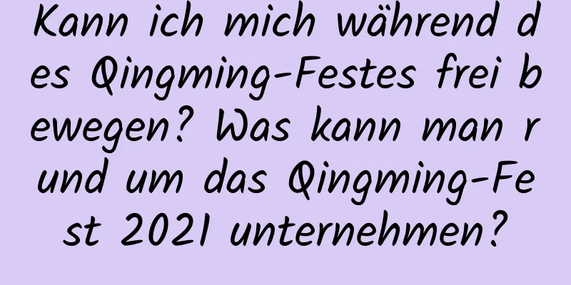 Kann ich mich während des Qingming-Festes frei bewegen? Was kann man rund um das Qingming-Fest 2021 unternehmen?