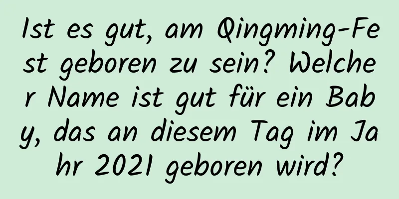 Ist es gut, am Qingming-Fest geboren zu sein? Welcher Name ist gut für ein Baby, das an diesem Tag im Jahr 2021 geboren wird?