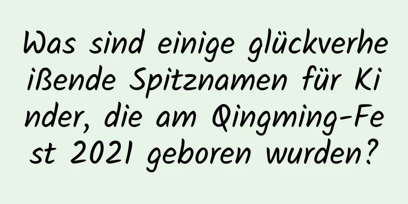 Was sind einige glückverheißende Spitznamen für Kinder, die am Qingming-Fest 2021 geboren wurden?