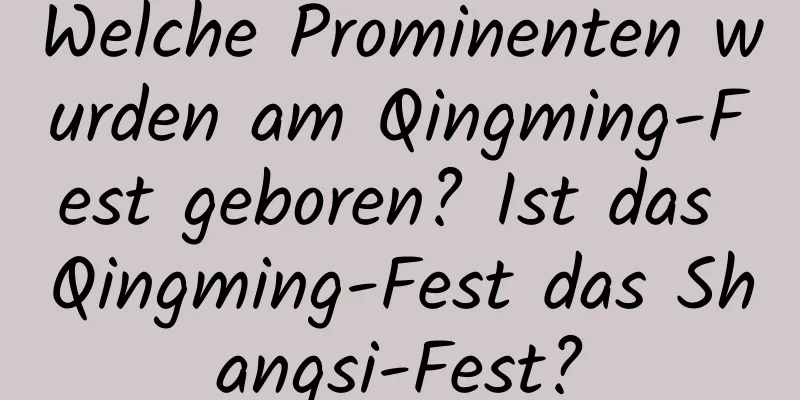 Welche Prominenten wurden am Qingming-Fest geboren? Ist das Qingming-Fest das Shangsi-Fest?