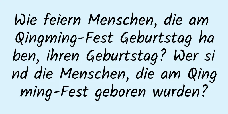 Wie feiern Menschen, die am Qingming-Fest Geburtstag haben, ihren Geburtstag? Wer sind die Menschen, die am Qingming-Fest geboren wurden?