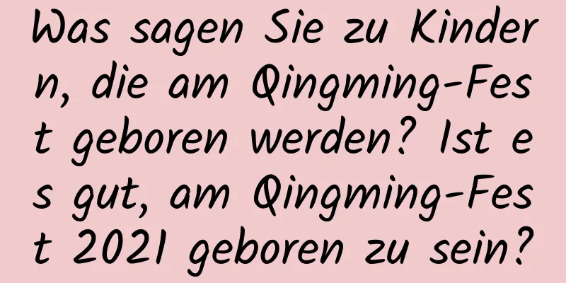 Was sagen Sie zu Kindern, die am Qingming-Fest geboren werden? Ist es gut, am Qingming-Fest 2021 geboren zu sein?