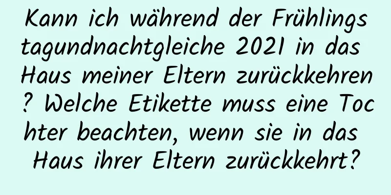 Kann ich während der Frühlingstagundnachtgleiche 2021 in das Haus meiner Eltern zurückkehren? Welche Etikette muss eine Tochter beachten, wenn sie in das Haus ihrer Eltern zurückkehrt?