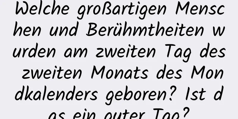 Welche großartigen Menschen und Berühmtheiten wurden am zweiten Tag des zweiten Monats des Mondkalenders geboren? Ist das ein guter Tag?