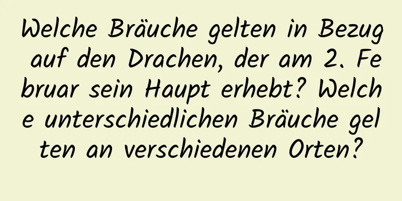 Welche Bräuche gelten in Bezug auf den Drachen, der am 2. Februar sein Haupt erhebt? Welche unterschiedlichen Bräuche gelten an verschiedenen Orten?