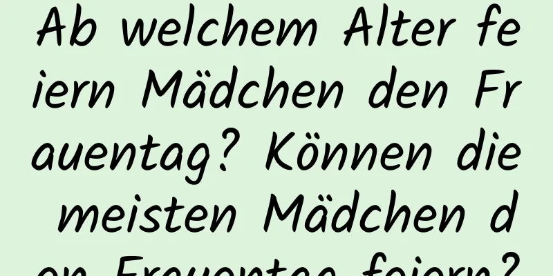 Ab welchem ​​Alter feiern Mädchen den Frauentag? Können die meisten Mädchen den Frauentag feiern?