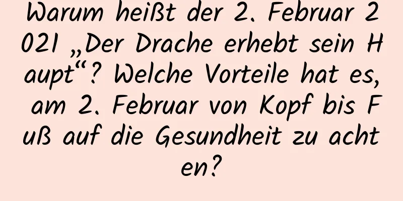 Warum heißt der 2. Februar 2021 „Der Drache erhebt sein Haupt“? Welche Vorteile hat es, am 2. Februar von Kopf bis Fuß auf die Gesundheit zu achten?