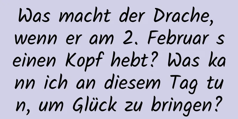 Was macht der Drache, wenn er am 2. Februar seinen Kopf hebt? Was kann ich an diesem Tag tun, um Glück zu bringen?