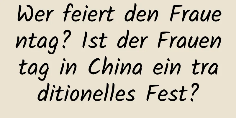 Wer feiert den Frauentag? Ist der Frauentag in China ein traditionelles Fest?