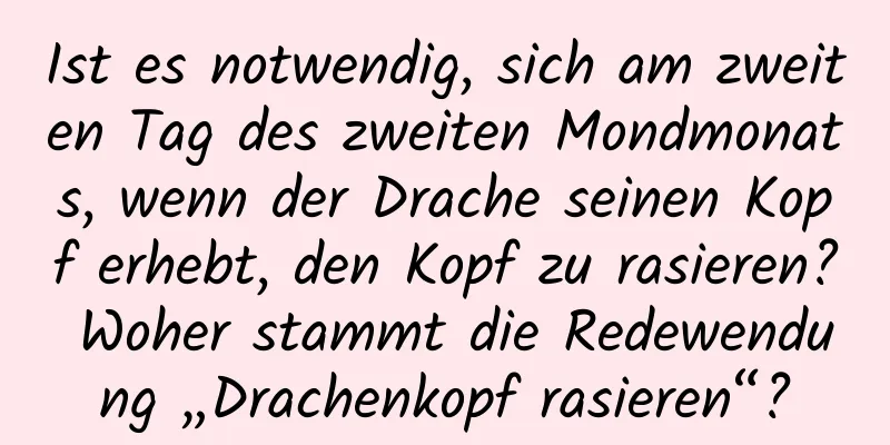 Ist es notwendig, sich am zweiten Tag des zweiten Mondmonats, wenn der Drache seinen Kopf erhebt, den Kopf zu rasieren? Woher stammt die Redewendung „Drachenkopf rasieren“?