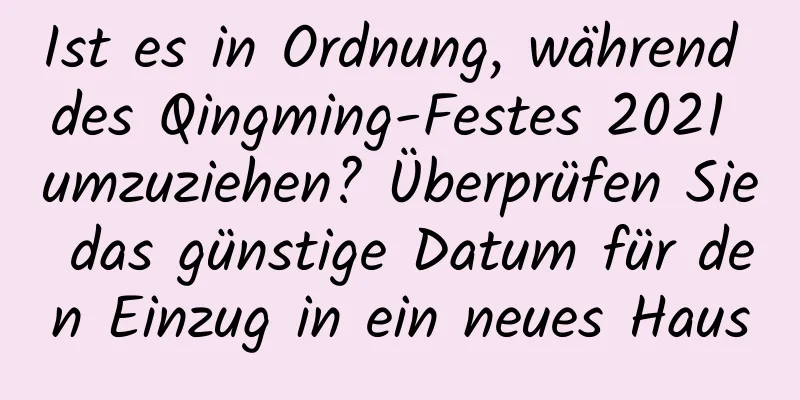 Ist es in Ordnung, während des Qingming-Festes 2021 umzuziehen? Überprüfen Sie das günstige Datum für den Einzug in ein neues Haus