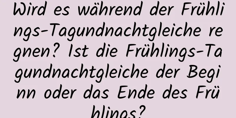 Wird es während der Frühlings-Tagundnachtgleiche regnen? Ist die Frühlings-Tagundnachtgleiche der Beginn oder das Ende des Frühlings?