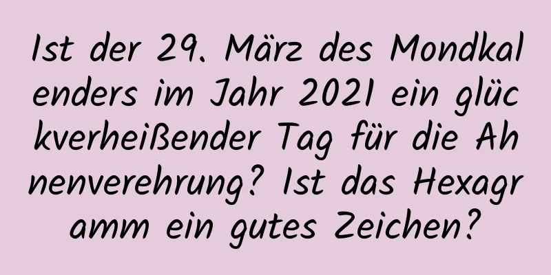 Ist der 29. März des Mondkalenders im Jahr 2021 ein glückverheißender Tag für die Ahnenverehrung? Ist das Hexagramm ein gutes Zeichen?