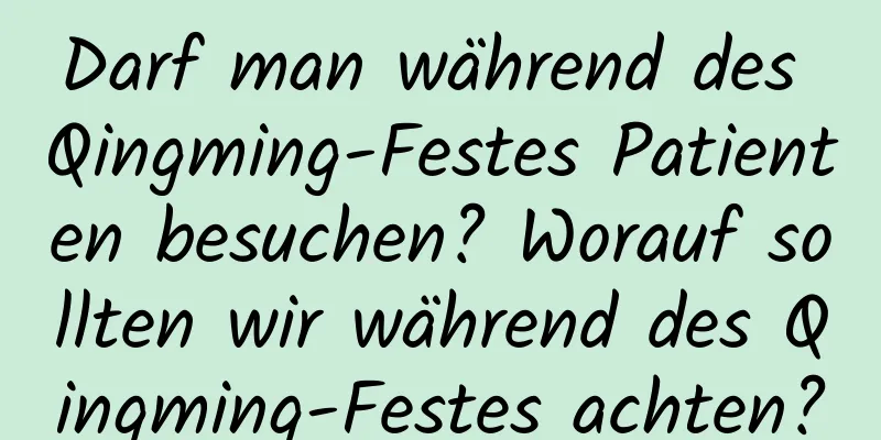 Darf man während des Qingming-Festes Patienten besuchen? Worauf sollten wir während des Qingming-Festes achten?