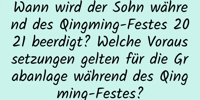 Wann wird der Sohn während des Qingming-Festes 2021 beerdigt? Welche Voraussetzungen gelten für die Grabanlage während des Qingming-Festes?