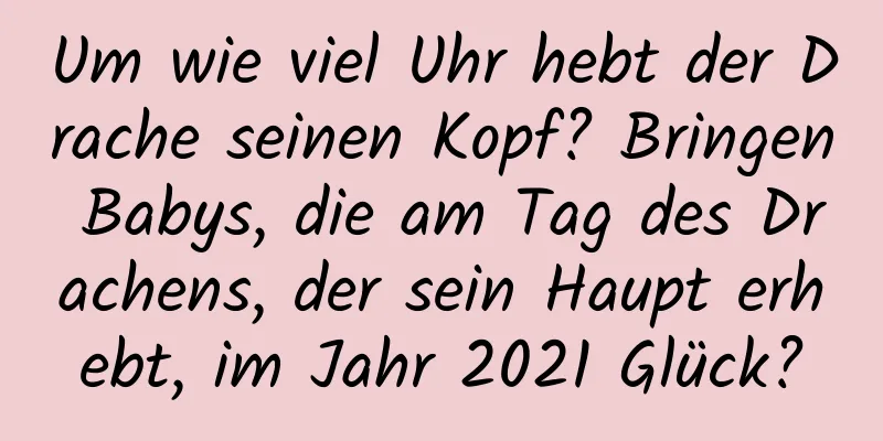 Um wie viel Uhr hebt der Drache seinen Kopf? Bringen Babys, die am Tag des Drachens, der sein Haupt erhebt, im Jahr 2021 Glück?