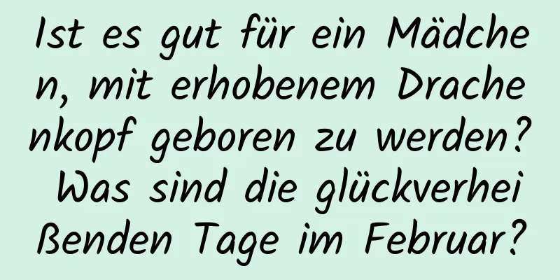 Ist es gut für ein Mädchen, mit erhobenem Drachenkopf geboren zu werden? Was sind die glückverheißenden Tage im Februar?