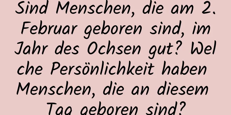 Sind Menschen, die am 2. Februar geboren sind, im Jahr des Ochsen gut? Welche Persönlichkeit haben Menschen, die an diesem Tag geboren sind?