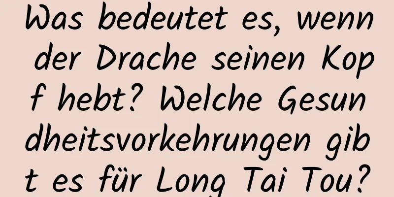 Was bedeutet es, wenn der Drache seinen Kopf hebt? Welche Gesundheitsvorkehrungen gibt es für Long Tai Tou?