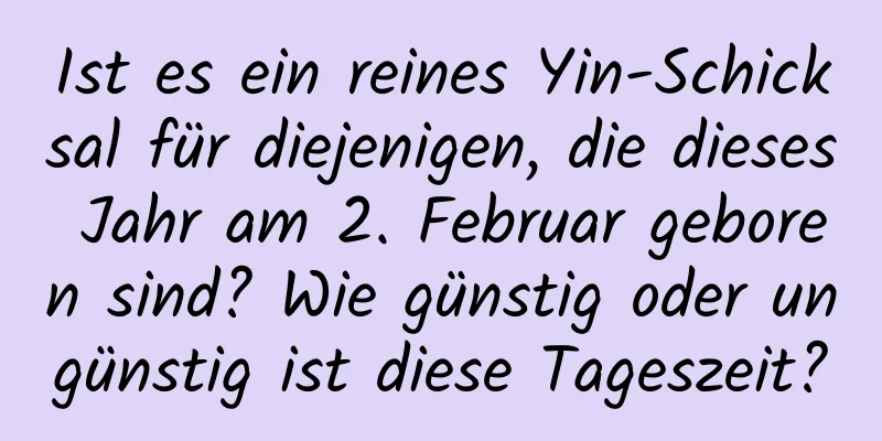 Ist es ein reines Yin-Schicksal für diejenigen, die dieses Jahr am 2. Februar geboren sind? Wie günstig oder ungünstig ist diese Tageszeit?