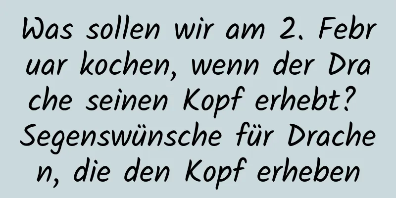 Was sollen wir am 2. Februar kochen, wenn der Drache seinen Kopf erhebt? Segenswünsche für Drachen, die den Kopf erheben