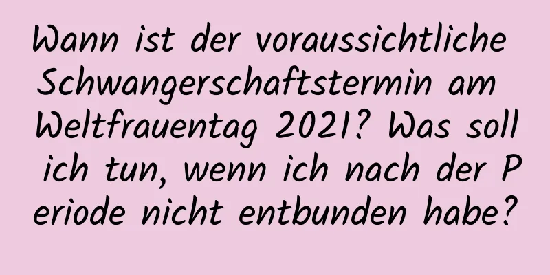 Wann ist der voraussichtliche Schwangerschaftstermin am Weltfrauentag 2021? Was soll ich tun, wenn ich nach der Periode nicht entbunden habe?