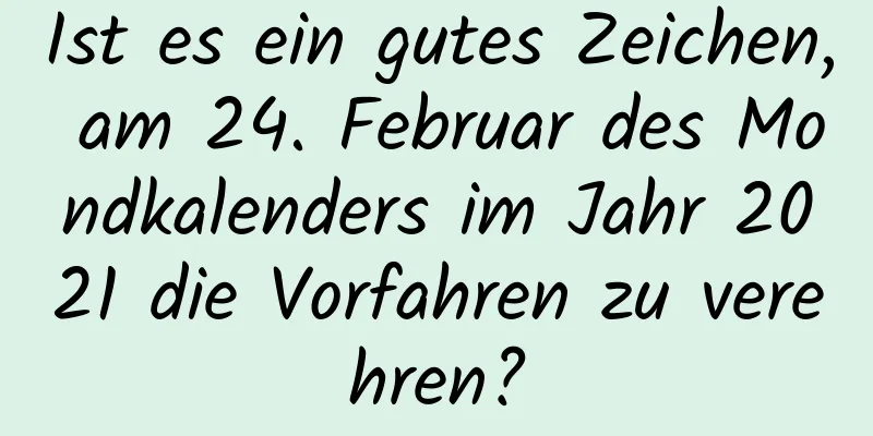 Ist es ein gutes Zeichen, am 24. Februar des Mondkalenders im Jahr 2021 die Vorfahren zu verehren?