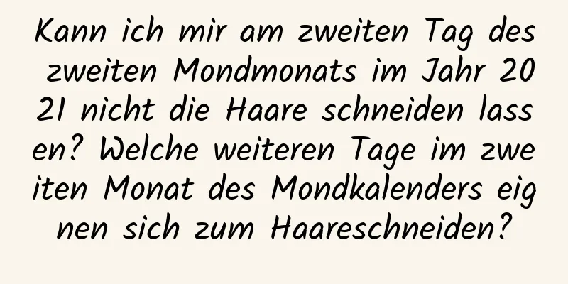 Kann ich mir am zweiten Tag des zweiten Mondmonats im Jahr 2021 nicht die Haare schneiden lassen? Welche weiteren Tage im zweiten Monat des Mondkalenders eignen sich zum Haareschneiden?