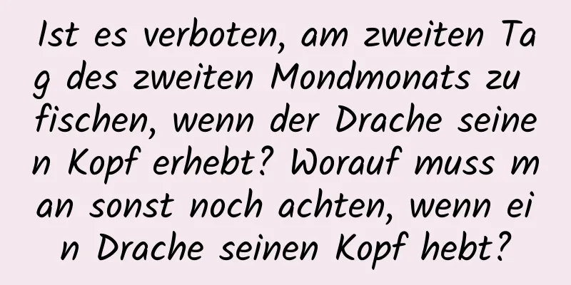 Ist es verboten, am zweiten Tag des zweiten Mondmonats zu fischen, wenn der Drache seinen Kopf erhebt? Worauf muss man sonst noch achten, wenn ein Drache seinen Kopf hebt?