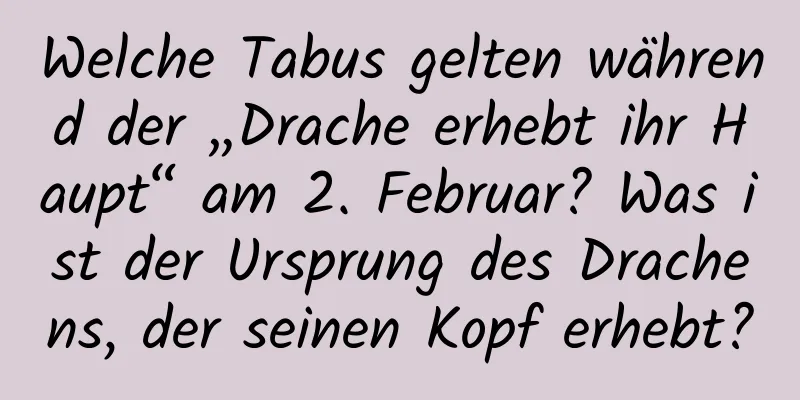 Welche Tabus gelten während der „Drache erhebt ihr Haupt“ am 2. Februar? Was ist der Ursprung des Drachens, der seinen Kopf erhebt?