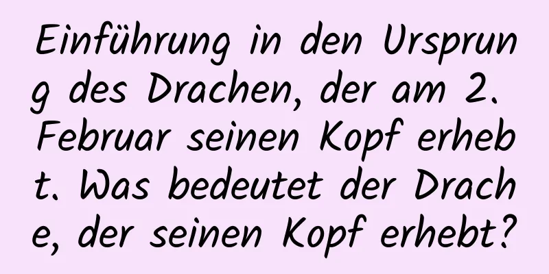 Einführung in den Ursprung des Drachen, der am 2. Februar seinen Kopf erhebt. Was bedeutet der Drache, der seinen Kopf erhebt?