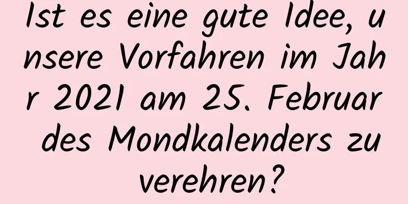 Ist es eine gute Idee, unsere Vorfahren im Jahr 2021 am 25. Februar des Mondkalenders zu verehren?