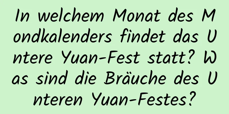 In welchem ​​Monat des Mondkalenders findet das Untere Yuan-Fest statt? Was sind die Bräuche des Unteren Yuan-Festes?