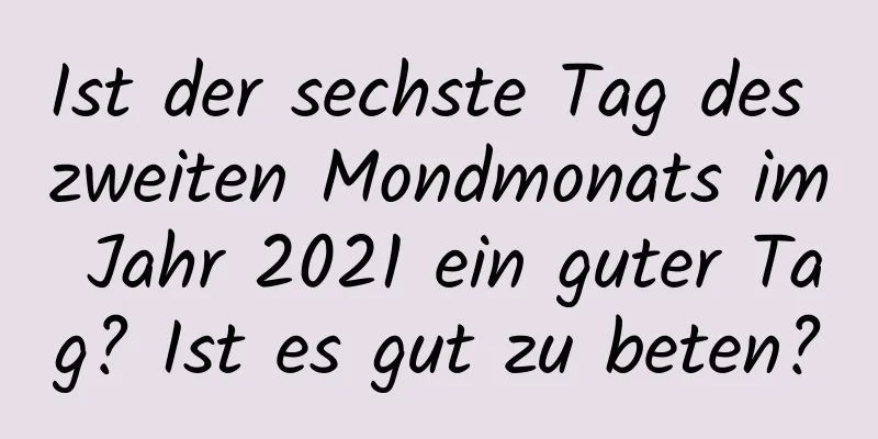 Ist der sechste Tag des zweiten Mondmonats im Jahr 2021 ein guter Tag? Ist es gut zu beten?