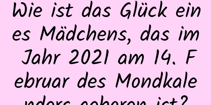 Wie ist das Glück eines Mädchens, das im Jahr 2021 am 14. Februar des Mondkalenders geboren ist?