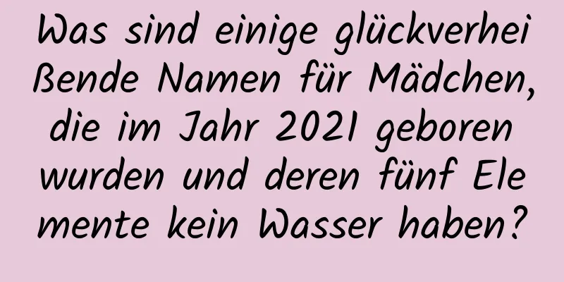 Was sind einige glückverheißende Namen für Mädchen, die im Jahr 2021 geboren wurden und deren fünf Elemente kein Wasser haben?