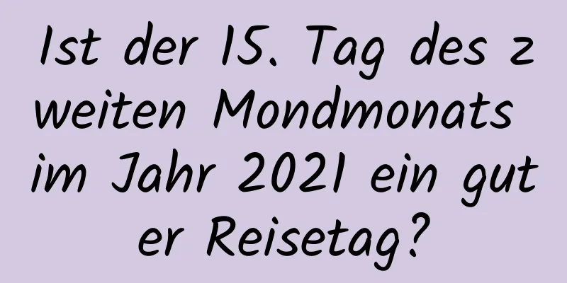 Ist der 15. Tag des zweiten Mondmonats im Jahr 2021 ein guter Reisetag?