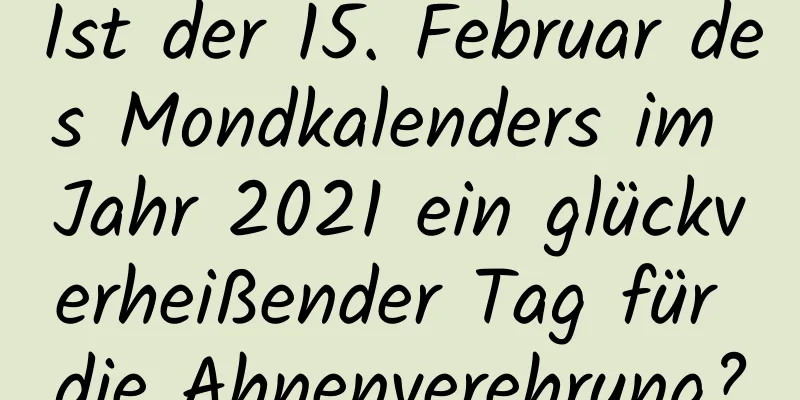 Ist der 15. Februar des Mondkalenders im Jahr 2021 ein glückverheißender Tag für die Ahnenverehrung?