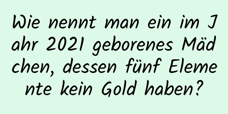 Wie nennt man ein im Jahr 2021 geborenes Mädchen, dessen fünf Elemente kein Gold haben?