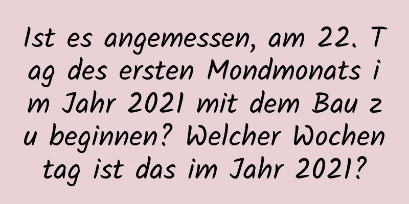 Ist es angemessen, am 22. Tag des ersten Mondmonats im Jahr 2021 mit dem Bau zu beginnen? Welcher Wochentag ist das im Jahr 2021?