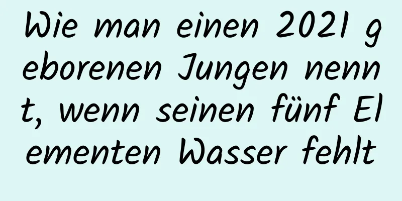 Wie man einen 2021 geborenen Jungen nennt, wenn seinen fünf Elementen Wasser fehlt