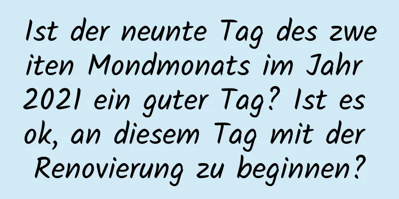 Ist der neunte Tag des zweiten Mondmonats im Jahr 2021 ein guter Tag? Ist es ok, an diesem Tag mit der Renovierung zu beginnen?